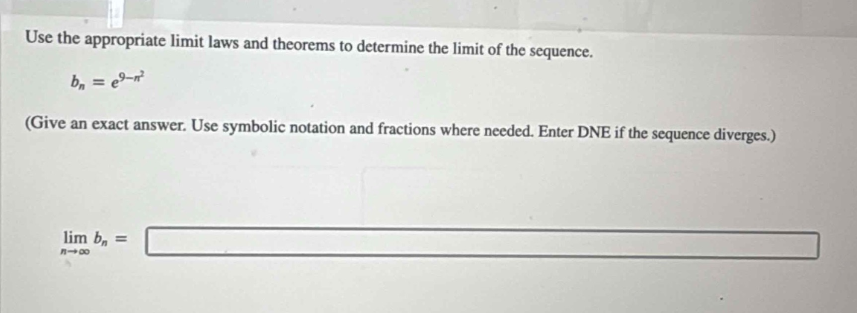 use the appropriate limit laws and theorems to determine the limit of the sequence.\n(b_{n}=e^{9 - n^{2}})\n(give an exact answer. use symbolic notation and fractions where needed. enter dne if the sequence diverges.)\n(lim_{n\rightarrowinfty}b_{n}=)