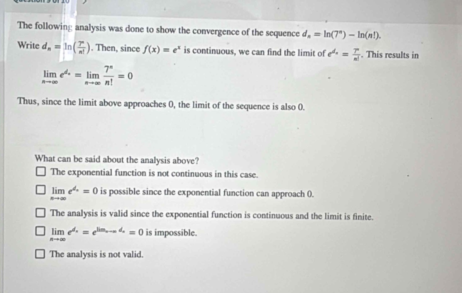 the following analysis was done to show the convergence of the sequence (d_n=ln(7^n)-ln(n!)). write (d_n = ln(\frac{7^n}{n!})). then, since (f(x)=e^x) is continuous, we can find the limit of (e^{d_n}=\frac{7^n}{n!}). this results in (lim_{n\rightarrowinfty}e^{d_n}=lim_{n\rightarrowinfty}\frac{7^n}{n!}=0). thus, since the limit above approaches 0, the limit of the sequence is also 0. what can be said about the analysis above? the exponential function is not continuous in this case. (lim_{n\rightarrowinfty}e^{d_n}=0) is possible since the exponential function can approach 0. the analysis is valid since the exponential function is continuous and the limit is finite. (lim_{n\rightarrowinfty}e^{d_n}=e^{lim_{n\rightarrowinfty}d_n}=0) is impossible. the analysis is not valid.