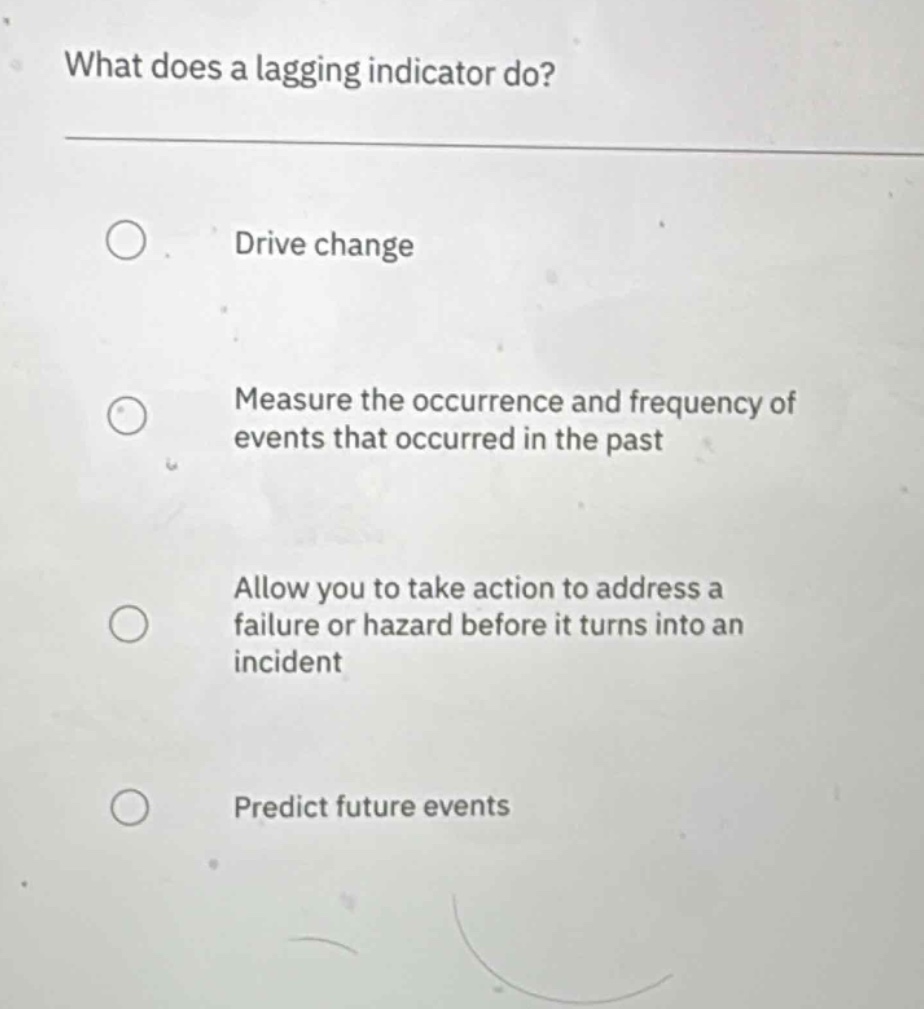 what does a lagging indicator do?\ndrive change\nmeasure the occurrence and frequency of events that occurred in the past\nallow you to take action to address a failure or hazard before it turns into an incident\npredict future events