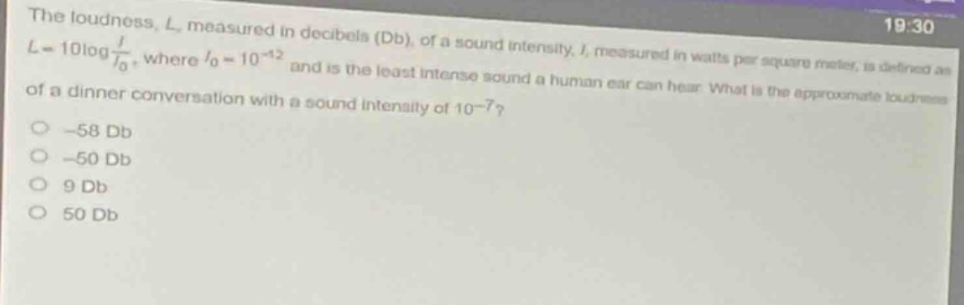 the loudness, $l$, measured in decibels (db), of a sound intensity, $i$, measured in watts per square meter, is defined as $l = 10\\log\\frac{i}{i_0}$, where $i_0 = 10^{-12}$ and is the least intense sound a human ear can hear. what is the approximate loudness of a dinner conversation with a sound intensity of $10^{-7}$?\n-58 db\n-50 db\n9 db\n50 db