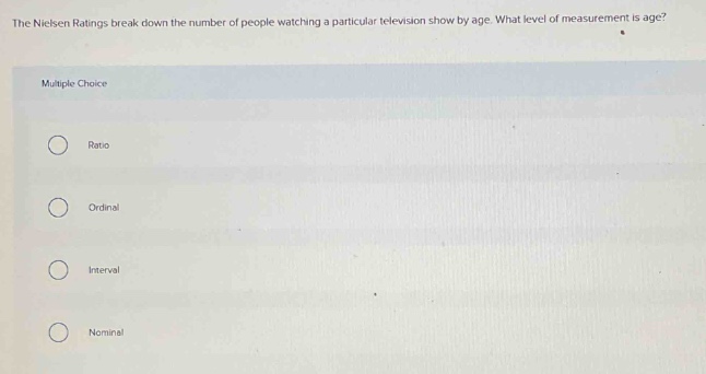 the nielsen ratings break down the number of people watching a particular television show by age. what level of measurement is age? multiple choice ratio ordinal interval nominal