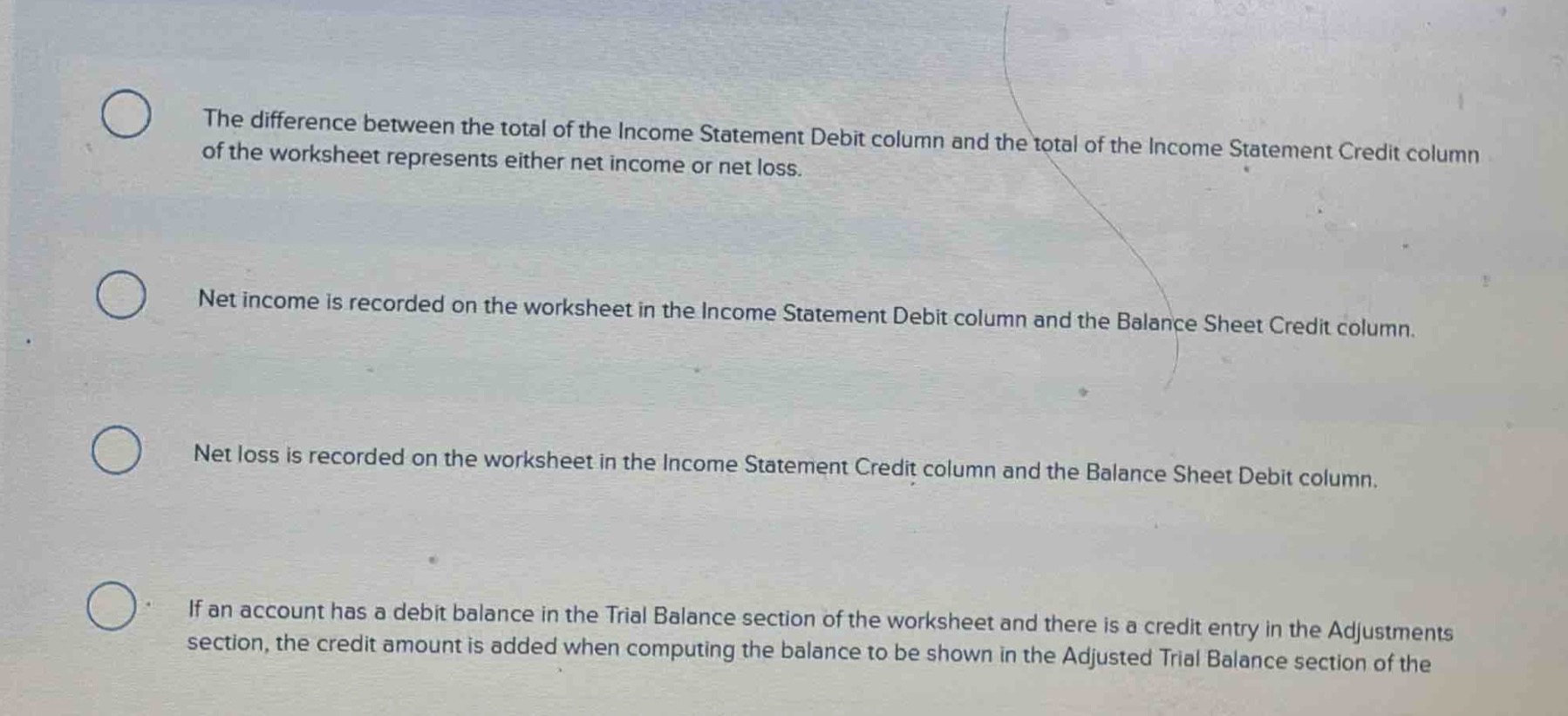 the difference between the total of the income statement debit column and the total of the income statement credit column of the worksheet represents either net income or net loss.\nnet income is recorded on the worksheet in the income statement debit column and the balance sheet credit column.\nnet loss is recorded on the worksheet in the income statement credit column and the balance sheet debit column.\nif an account has a debit balance in the trial balance section of the worksheet and there is a credit entry in the adjustments section, the credit amount is added when computing the balance to be shown in the adjusted trial balance section of the