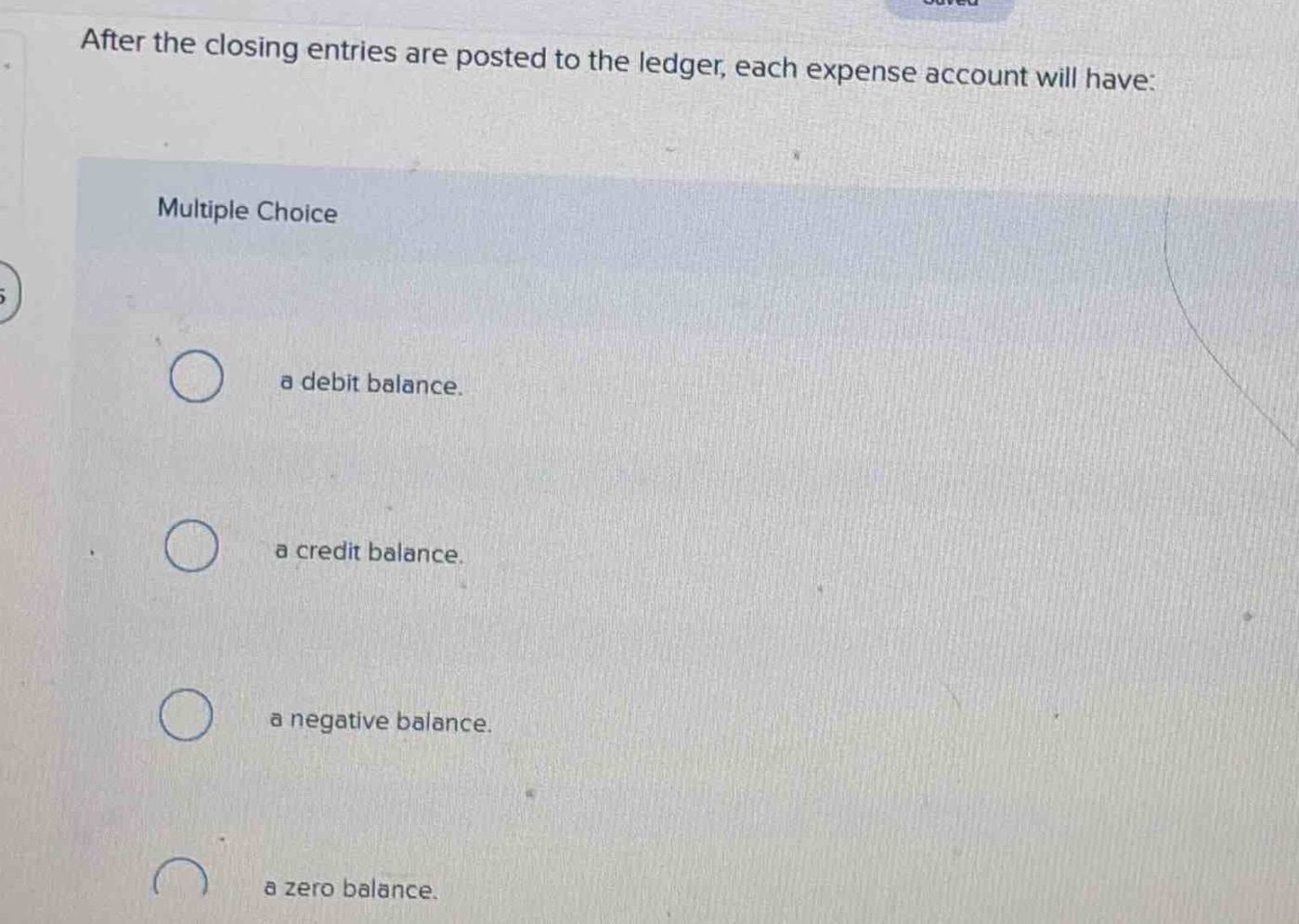 after the closing entries are posted to the ledger, each expense account will have: multiple choice a debit balance. a credit balance. a negative balance. a zero balance.