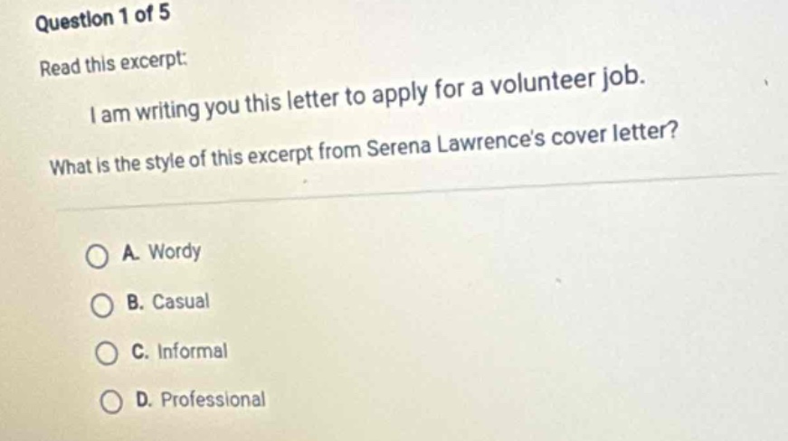 question 1 of 5\nread this excerpt:\ni am writing you this letter to apply for a volunteer job.\nwhat is the style of this excerpt from serena lawrences cover letter?\na. wordy\nb. casual\nc. informal\nd. professional