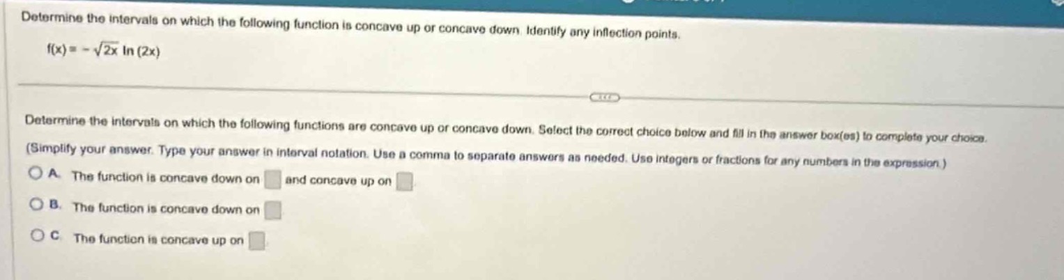 determine the intervals on which the following function is concave up or concave down. identify any inflection points.\nf(x)=-sqrt{2x}ln(2x)\n\ndetermine the intervals on which the following functions are concave up or concave down. select the correct choice below and fill in the answer box(es) to complete your choice. (simplify your answer. type your answer in interval notation. use a comma to separate answers as needed. use integers or fractions for any numbers in the expression.)\na. the function is concave down on \nand concave up on \nb. the function is concave down on \nc. the function is concave up on