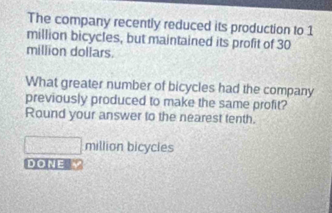 the company recently reduced its production to 1 million bicycles, but maintained its profit of 30 million dollars.\nwhat greater number of bicycles had the company previously produced to make the same profit? round your answer to the nearest tenth.\n\n million bicycles\ndone