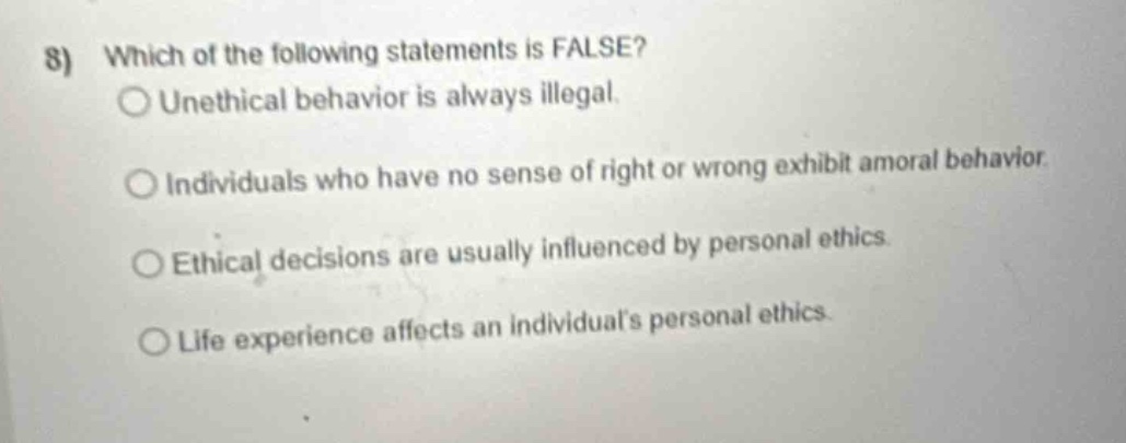 8) which of the following statements is false?\nunethical behavior is always illegal.\nindividuals who have no sense of right or wrong exhibit amoral behavior.\nethical decisions are usually influenced by personal ethics.\nlife experience affects an individuals personal ethics.
