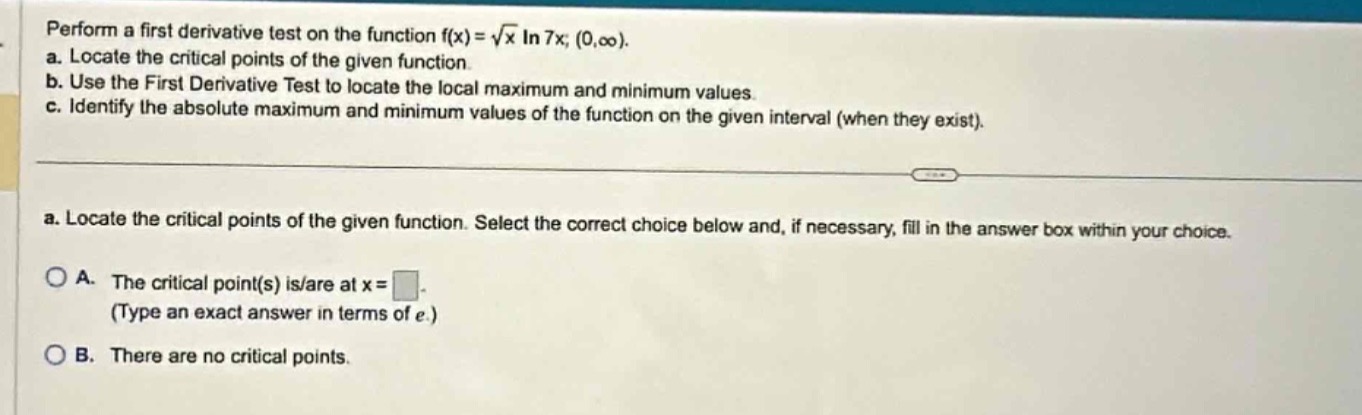 perform a first derivative test on the function $f(x)=sqrt{x}ln7x;(0,infty)$. a. locate the critical points of the given function. b. use the first derivative test to locate the local maximum and minimum values. c. identify the absolute maximum and minimum values of the function on the given interval (when they exist). a. locate the critical points of the given function. select the correct choice below and, if necessary, fill in the answer box within your choice. a. the critical point(s) is/are at $x = square$. (type an exact answer in terms of $e$.) b. there are no critical points.