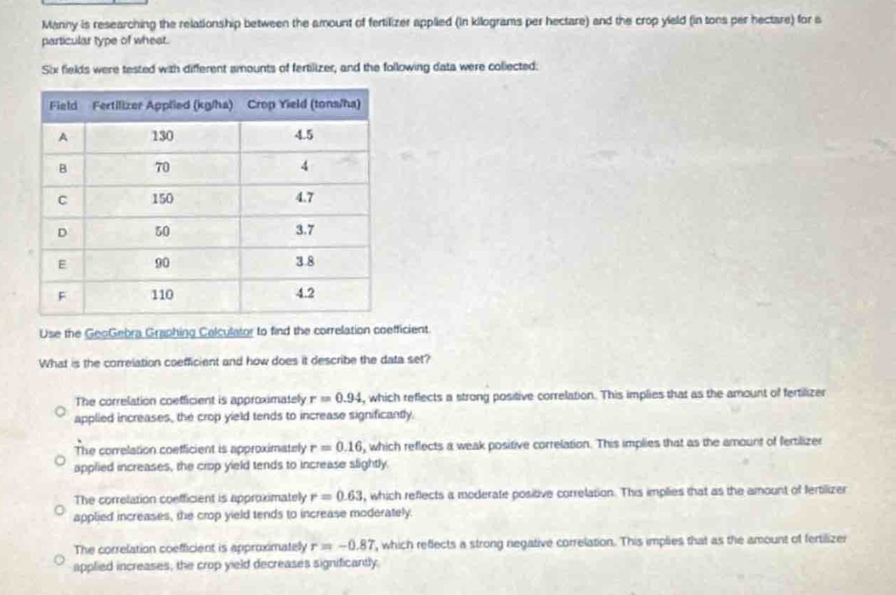 manny is researching the relationship between the amount of fertilizer applied (in kilograms per hectare) and the crop yield (in tons per hectare) for a particular type of wheat. six fields were tested with different amounts of fertilizer, and the following data were collected.\nfield fertilizer applied (kg/ha) crop yield (tons/ha)\na 130 4.5\nb 70 4\nc 150 4.7\nd 50 3.7\ne 90 3.8\nf 110 4.2\nuse the geogebra graphing calculator to find the correlation coefficient.\nwhat is the correlation coefficient and how does it describe the data set?\nthe correlation coefficient is approximately r = 0.94, which reflects a strong positive correlation. this implies that as the amount of fertilizer applied increases, the crop yield tends to increase significantly.\nthe correlation coefficient is approximately r = 0.16, which reflects a weak positive correlation. this implies that as the amount of fertilizer applied increases, the crop yield tends to increase slightly.\nthe correlation coefficient is approximately r = 0.63, which reflects a moderate positive correlation. this implies that as the amount of fertilizer applied increases, the crop yield tends to increase moderately.\nthe correlation coefficient is approximately r=-0.87, which reflects a strong negative correlation. this implies that as the amount of fertilizer applied increases, the crop yield decreases significantly.