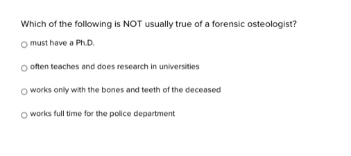 which of the following is not usually true of a forensic osteologist?\nmust have a ph.d.\noften teaches and does research in universities\nworks only with the bones and teeth of the deceased\nworks full - time for the police department
