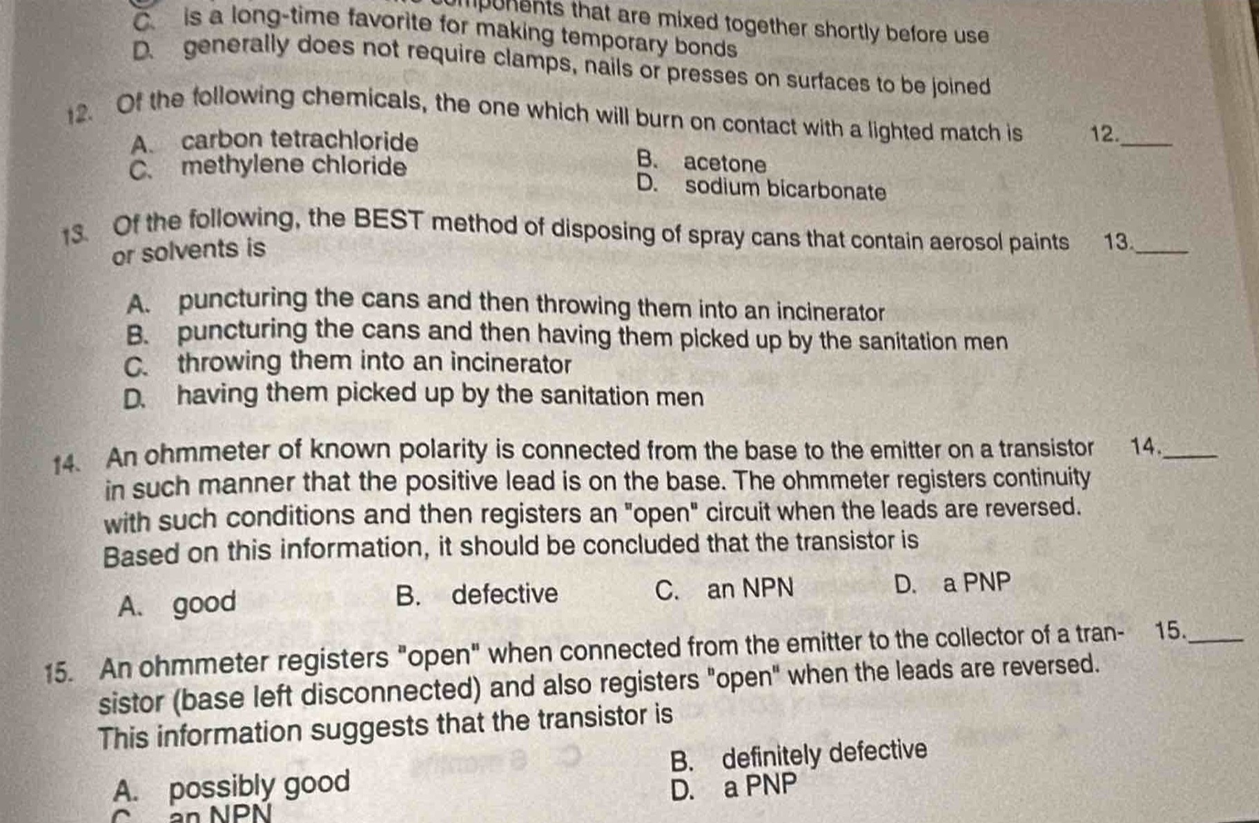 12. of the following chemicals, the one which will burn on contact with a lighted match is\na. carbon tetrachloride\nb. acetone\nc. methylene chloride\nd. sodium bicarbonate\n13. of the following, the best method of disposing of spray cans that contain aerosol paints or solvents is\na. puncturing the cans and then throwing them into an incinerator\nb. puncturing the cans and then having them picked up by the sanitation men\nc. throwing them into an incinerator\nd. having them picked up by the sanitation men\n14. an ohmmeter of known polarity is connected from the base to the emitter on a transistor in such manner that the positive lead is on the base. the ohmmeter registers continuity with such conditions and then registers an \open\ circuit when the leads are reversed. based on this information, it should be concluded that the transistor is\na. good\nb. defective\nc. an npn\nd. a pnp\n15. an ohmmeter registers \open\ when connected from the emitter to the collector of a transistor (base left disconnected) and also registers \open\ when the leads are reversed. this information suggests that the transistor is\na. possibly good\nb. definitely defective\nc. an npn\nd. a pnp