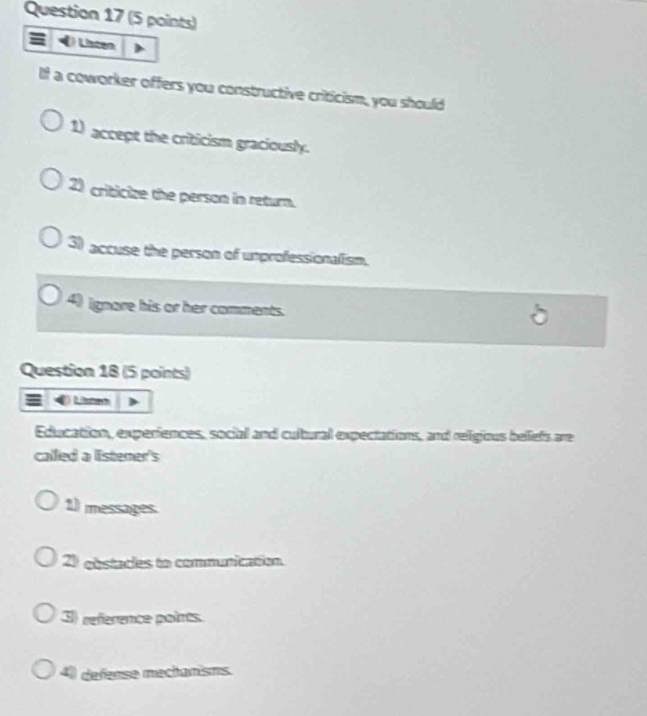 question 17 (5 points)\nif a coworker offers you constructive criticism, you should\n1) accept the criticism graciously.\n2) criticize the person in return.\n3) accuse the person of unprofessionalism.\n4) ignore his or her comments.\nquestion 18 (5 points)\neducation, experiences, social and cultural expectations, and religious beliefs are called a listeners\n1) messages.\n2) obstacles to communication.\n3) reference points.\n4) defense mechanisms.