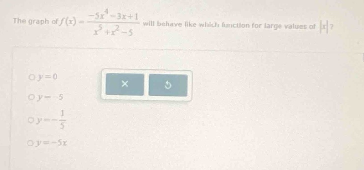 the graph of $f(x)=\frac{-5x^{4}-3x + 1}{x^{5}+x^{2}-5}$ will behave like which function for large values of $|x|$?\n$y = 0$\n$y=-5$\n$y=-\frac{1}{5}$\n$y=-5x$