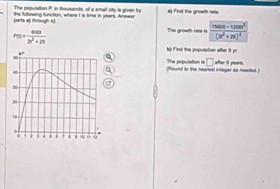 the population p, in thousands, of a small city is given by the following function, where t is time in years. answer parts a) through c).\np(t)=\frac{600t}{2t^{2}+25}\na) find the growth rate.\nthe growth rate is (\frac{15000 - 1200t^{2}}{(2t^{2}+25)^{2}})\nb) find the population after 9 yr.\nthe population is (square) after 9 years.\n(round to the nearest integer as needed.)