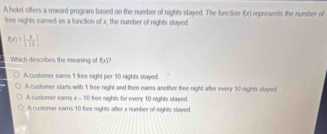 a hotel offers a reward program based on the number of nights stayed. the function (f(x)) represents the number of free nights earned as a function of (x), the number of nights stayed.\n(f(x)=leftlfloor\frac{x}{10}\right\rfloor)\nwhich describes the meaning of (f(x))?\na customer earns 1 free night per 10 nights stayed.\na customer starts with 1 free night and then earns another free night after every 10 nights stayed.\na customer earns (x - 10) free nights for every 10 nights stayed.\na customer earns 10 free nights after (x) number of nights stayed.