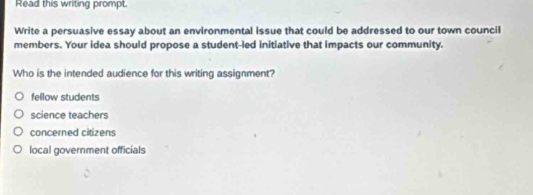 read this writing prompt.\nwrite a persuasive essay about an environmental issue that could be addressed to our town council members. your idea should propose a student - led initiative that impacts our community.\nwho is the intended audience for this writing assignment?\n○ fellow students\n○ science teachers\n○ concerned citizens\n○ local government officials