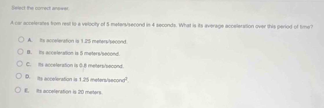 select the correct answer.\na car accelerates from rest to a velocity of 5 meters/second in 4 seconds. what is its average acceleration over this period of time?\na. its acceleration is 1.25 meters/second.\nb. its acceleration is 5 meters/second.\nc. its acceleration is 0.8 meters/second.\nd. its acceleration is 1.25 meters/second².\ne. its acceleration is 20 meters.