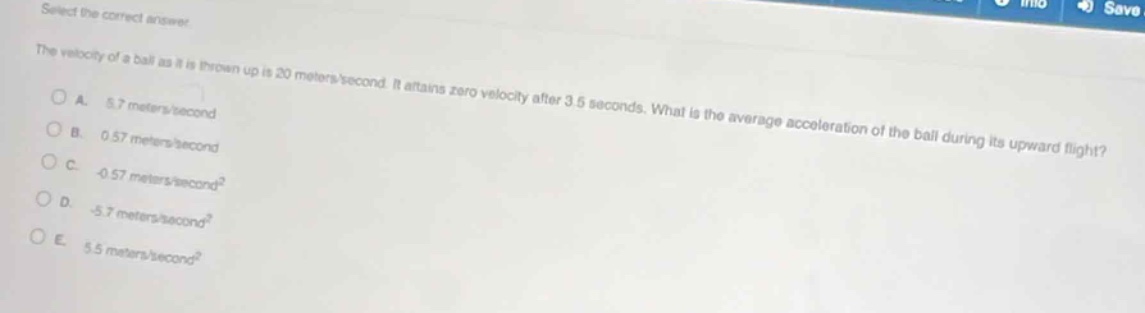 select the correct answer.\nthe velocity of a ball as it is thrown up is 20 meters/second. it attains zero velocity after 3.5 seconds. what is the average acceleration of the ball during its upward flight?\na. 5.7 meters/second\nb. 0.57 meters/second\nc. -0.57 meters/second²\nd. -5.7 meters/second²\ne. 5.5 meters/second²