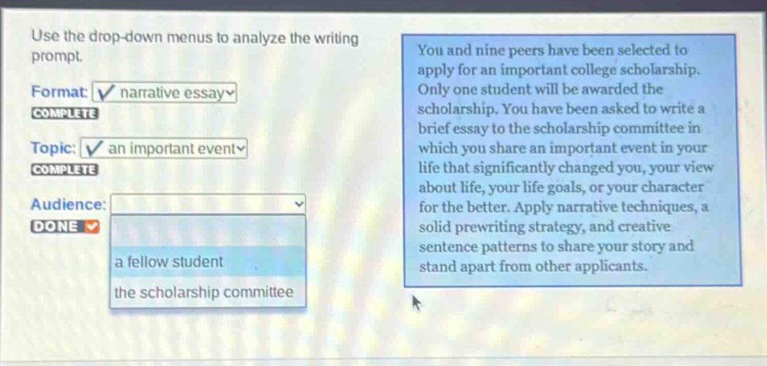 use the drop - down menus to analyze the writing prompt. format: narrative essay complete topic: an important event complete audience: done you and nine peers have been selected to apply for an important college scholarship. only one student will be awarded the scholarship. you have been asked to write a brief essay to the scholarship committee in which you share an important event in your life that significantly changed you, your view about life, your life goals, or your character for the better. apply narrative techniques, a solid prewriting strategy, and creative sentence patterns to share your story and stand apart from other applicants.