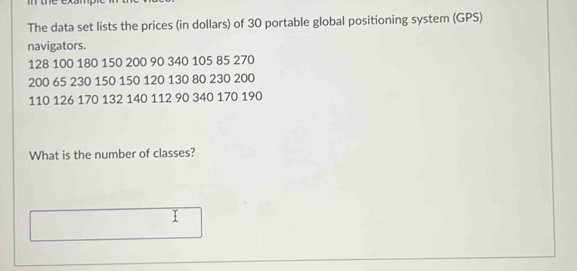 the data set lists the prices (in dollars) of 30 portable global positioning system (gps) navigators. 128 100 180 150 200 90 340 105 85 270 200 65 230 150 150 120 130 80 230 200 110 126 170 132 140 112 90 340 170 190 what is the number of classes?