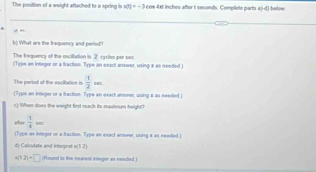 the position of a weight attached to a spring is s(t)= - 3 cos 4πt inches after t seconds. complete parts a)-d) below.\nb) what are the frequency and period?\nthe frequency of the oscillation is 2 cycles per sec.\n(type an integer or a fraction. type an exact answer, using π as needed.)\nthe period of the oscillation is $\frac{1}{2}$ sec.\n(type an integer or a fraction. type an exact answer, using π as needed.)\nc) when does the weight first reach its maximum height?\nafter $\frac{1}{4}$ sec\n(type an integer or a fraction. type an exact answer, using π as needed.)\nd) calculate and interpret s(1.2)\ns(1.2)= (round to the nearest integer as needed.)