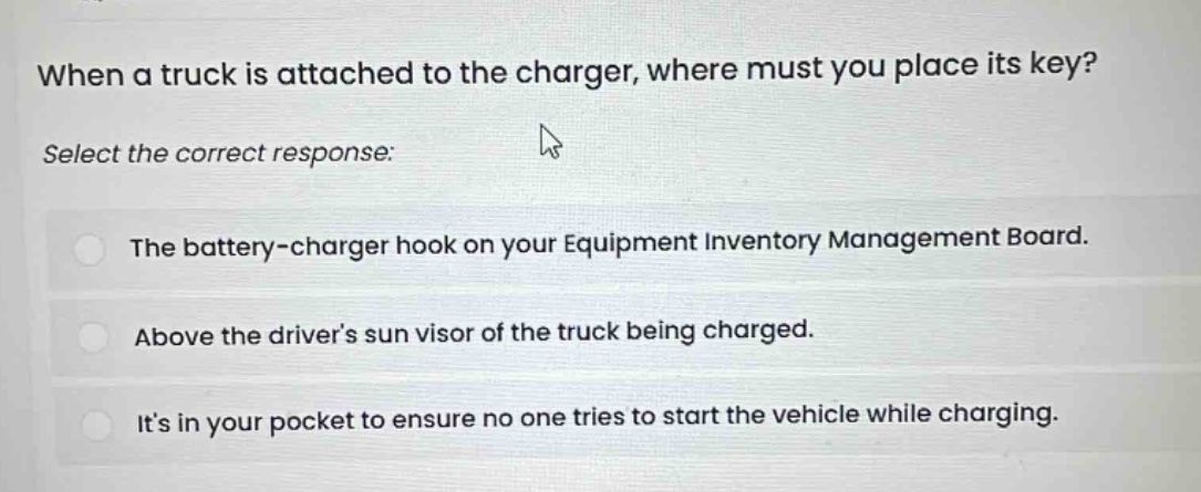 when a truck is attached to the charger, where must you place its key? select the correct response: the battery - charger hook on your equipment inventory management board. above the driver’s sun visor of the truck being charged. it’s in your pocket to ensure no one tries to start the vehicle while charging.