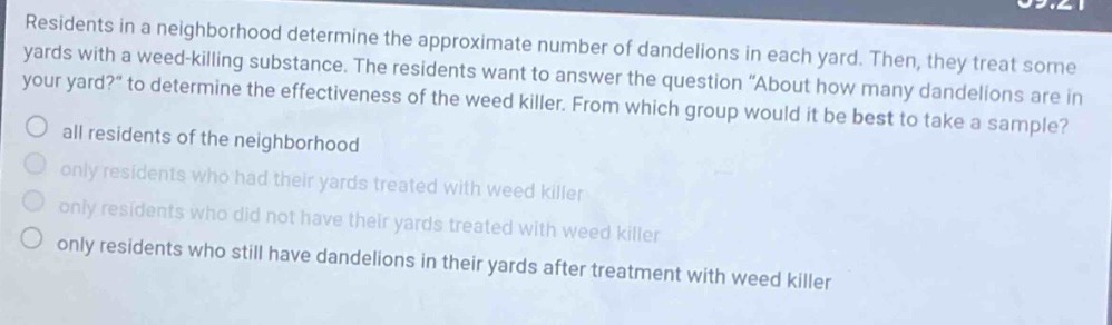 residents in a neighborhood determine the approximate number of dandelions in each yard. then, they treat some yards with a weed - killing substance. the residents want to answer the question “about how many dandelions are in your yard?” to determine the effectiveness of the weed killer. from which group would it be best to take a sample? all residents of the neighborhood only residents who had their yards treated with weed killer only residents who did not have their yards treated with weed killer only residents who still have dandelions in their yards after treatment with weed killer
