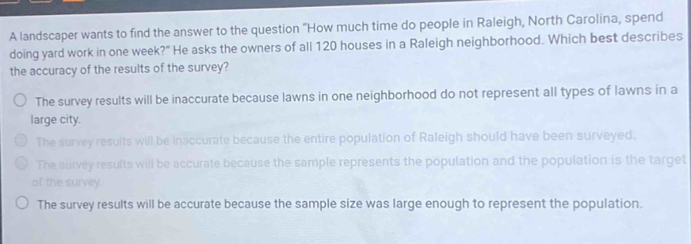 a landscaper wants to find the answer to the question \how much time do people in raleigh, north carolina, spend doing yard work in one week?\ he asks the owners of all 120 houses in a raleigh neighborhood. which best describes the accuracy of the results of the survey? the survey results will be inaccurate because lawns in one neighborhood do not represent all types of lawns in a large city. the survey results will be inaccurate because the entire population of raleigh should have been surveyed. the survey results will be accurate because the sample represents the population and the population is the target of the survey. the survey results will be accurate because the sample size was large enough to represent the population.