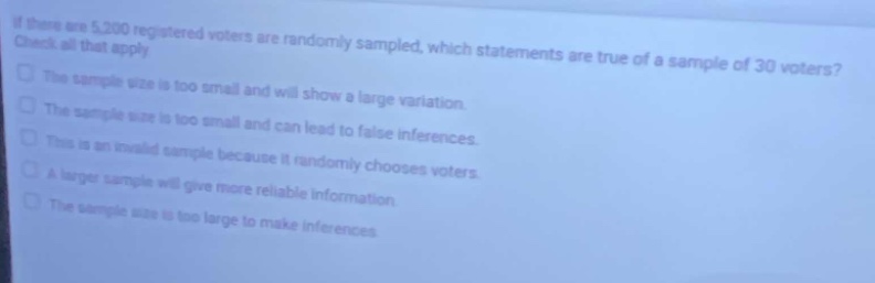 if there are 5,200 registered voters are randomly sampled, which statements are true of a sample of 30 voters? check all that apply. the sample size is too small and will show a large variation. the sample size is too small and can lead to false inferences. this is an invalid sample because it randomly chooses voters. a larger sample will give more reliable information. the sample size is too large to make inferences.