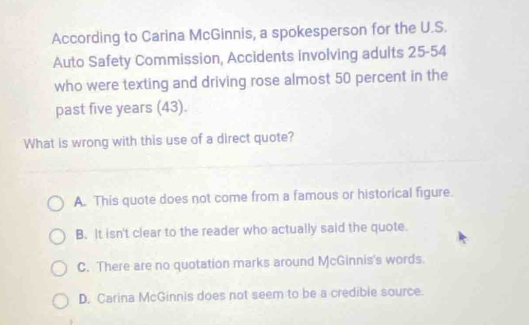 according to carina mcginnis, a spokesperson for the u.s. auto safety commission, accidents involving adults 25 - 54 who were texting and driving rose almost 50 percent in the past five years (43). what is wrong with this use of a direct quote? a. this quote does not come from a famous or historical figure. b. it isnt clear to the reader who actually said the quote. c. there are no quotation marks around mcginniss words. d. carina mcginnis does not seem to be a credible source.