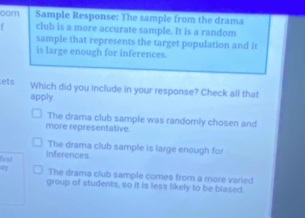 sample response: the sample from the drama club is a more accurate sample. it is a random sample that represents the target population and it is large enough for inferences. which did you include in your response? check all that apply. the drama club sample was randomly chosen and more representative. the drama club sample is large enough for inferences. the drama club sample comes from a more varied group of students, so it is less likely to be biased.