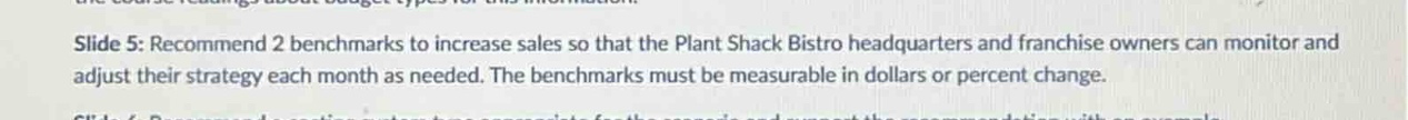 slide 5: recommend 2 benchmarks to increase sales so that the plant shack bistro headquarters and franchise owners can monitor and adjust their strategy each month as needed. the benchmarks must be measurable in dollars or percent change.