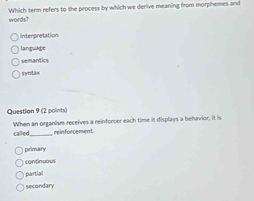 which term refers to the process by which we derive meaning from morphemes and words?\ninterpretation\nlanguage\nsemantics\nsyntax\nquestion 9 (2 points)\nwhen an organism receives a reinforcer each time it displays a behavior, it is called______ reinforcement.\nprimary\ncontinuous\npartial\nsecondary
