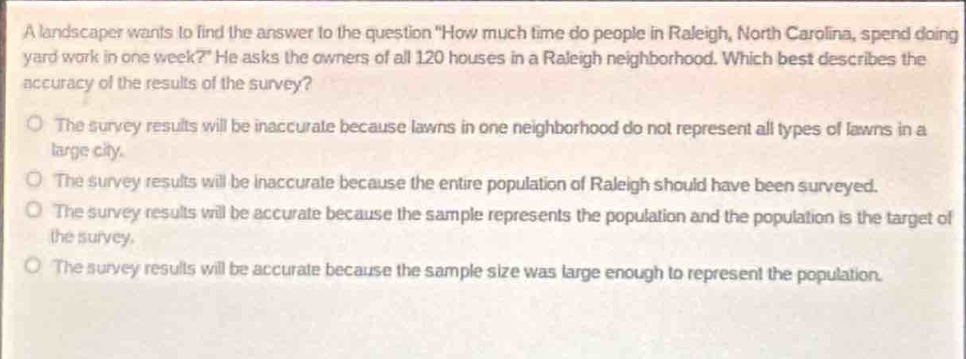 a landscaper wants to find the answer to the question \how much time do people in raleigh, north carolina, spend doing yard work in one week?\ he asks the owners of all 120 houses in a raleigh neighborhood. which best describes the accuracy of the results of the survey?\nthe survey results will be inaccurate because lawns in one neighborhood do not represent all types of lawns in a large city.\nthe survey results will be inaccurate because the entire population of raleigh should have been surveyed.\nthe survey results will be accurate because the sample represents the population and the population is the target of the survey.\nthe survey results will be accurate because the sample size was large enough to represent the population.