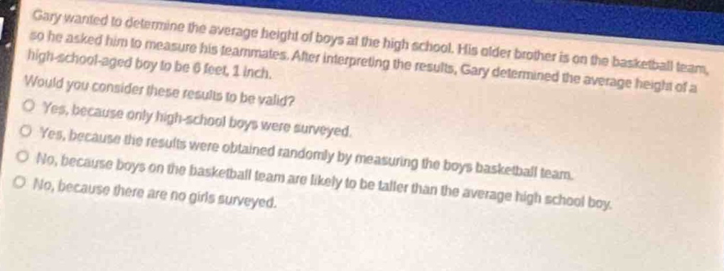 gary wanted to determine the average height of boys at the high school. his older brother is on the basketball team, so he asked him to measure his teammates. after interpreting the results, gary determined the average height of a high - school - aged boy to be 6 feet, 1 inch. would you consider these results to be valid?\no yes, because only high - school boys were surveyed.\no yes, because the results were obtained randomly by measuring the boys basketball team.\no no, because boys on the basketball team are likely to be taller than the average high school boy.\no no, because there are no girls surveyed.