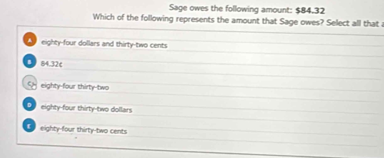 sage owes the following amount: $84.32 which of the following represents the amount that sage owes? select all that apply. a eighty - four dollars and thirty - two cents b 84.32¢ c eighty - four thirty - two d eighty - four thirty - two dollars e eighty - four thirty - two cents