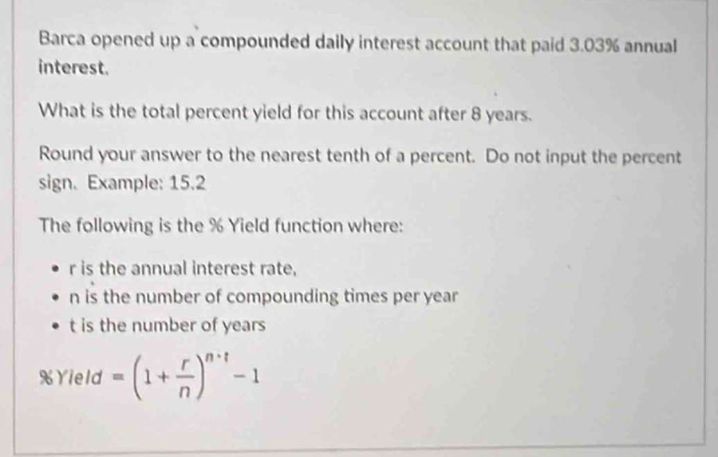 barca opened up a compounded daily interest account that paid 3.03% annual interest. what is the total percent yield for this account after 8 years. round your answer to the nearest tenth of a percent. do not input the percent sign. example: 15.2 the following is the % yield function where: • r is the annual interest rate, • n is the number of compounding times per year • t is the number of years %yield = (1 + \\frac{r}{n})^{n\\cdot t}-1