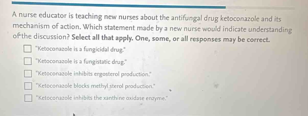 a nurse educator is teaching new nurses about the antifungal drug ketoconazole and its mechanism of action. which statement made by a new nurse would indicate understanding of the discussion? select all that apply. one, some, or all responses may be correct.\n“ketoconazole is a fungicidal drug.”\n“ketoconazole is a fungistatic drug.”\n“ketoconazole inhibits ergosterol production.”\n“ketoconazole blocks methyl sterol production.”\n“ketoconazole inhibits the xanthine oxidase enzyme.”