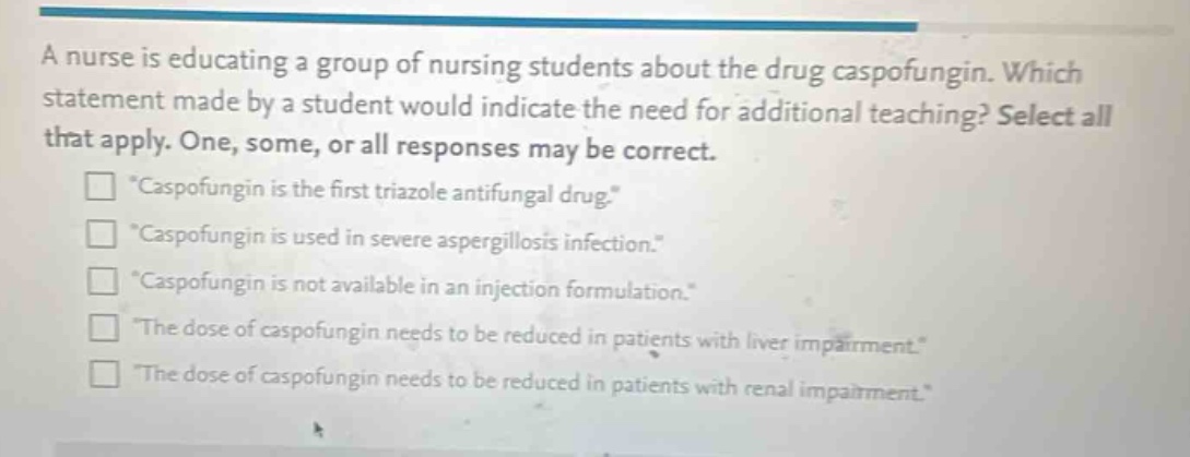 a nurse is educating a group of nursing students about the drug caspofungin. which statement made by a student would indicate the need for additional teaching? select all that apply. one, some, or all responses may be correct.\n“caspofungin is the first triazole antifungal drug.”\n“caspofungin is used in severe aspergillosis infection.”\n“caspofungin is not available in an injection formulation.”\n“the dose of caspofungin needs to be reduced in patients with liver impairment.”\n“the dose of caspofungin needs to be reduced in patients with renal impairment.”