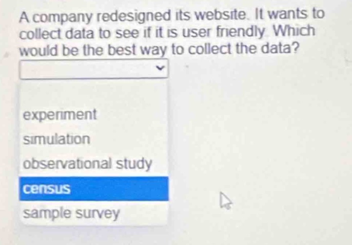 a company redesigned its website. it wants to collect data to see if it is user friendly. which would be the best way to collect the data?\nexperiment\nsimulation\nobservational study\ncensus\nsample survey