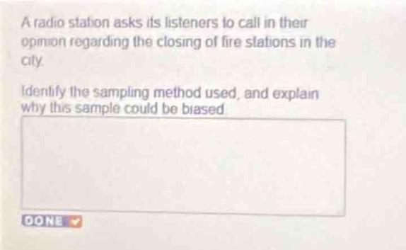 a radio station asks its listeners to call in their opinion regarding the closing of fire stations in the city. identify the sampling method used, and explain why this sample could be biased