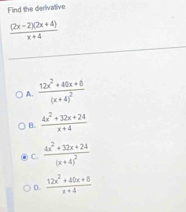 find the derivative.\n$\frac{(2x - 2)(2x + 4)}{x + 4}$\n\na. $\frac{12x^{2}+40x + 8}{(x + 4)^{2}}$\nb. $\frac{4x^{2}+32x + 24}{x + 4}$\nc. $\frac{4x^{2}+32x + 24}{(x + 4)^{2}}$\nd. $\frac{12x^{2}+40x + 8}{x + 4}$
