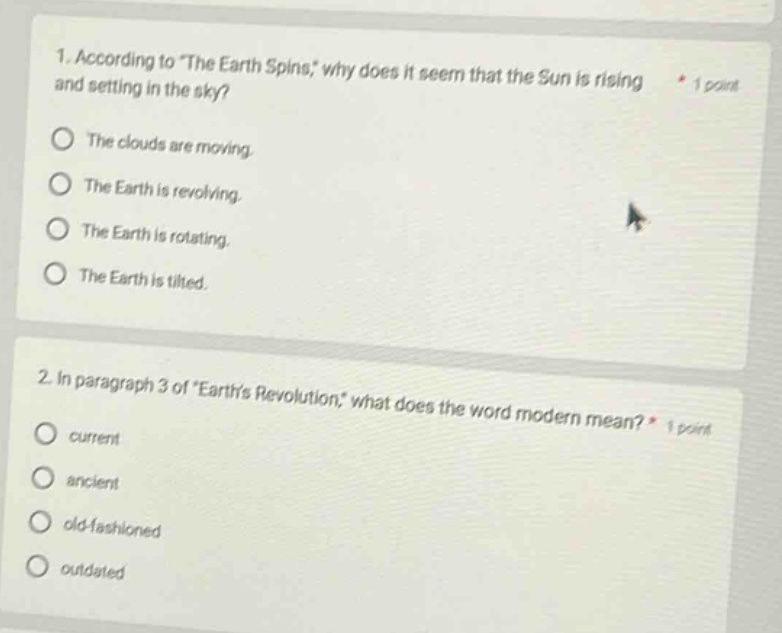 1. according to \the earth spins,\ why does it seem that the sun is rising and setting in the sky? * 1 point\nthe clouds are moving.\nthe earth is revolving.\nthe earth is rotating.\nthe earth is tilted.\n\n2. in paragraph 3 of \earths revolution,\ what does the word modern mean? * 1 point\ncurrent\nancient\nold - fashioned\noutdated