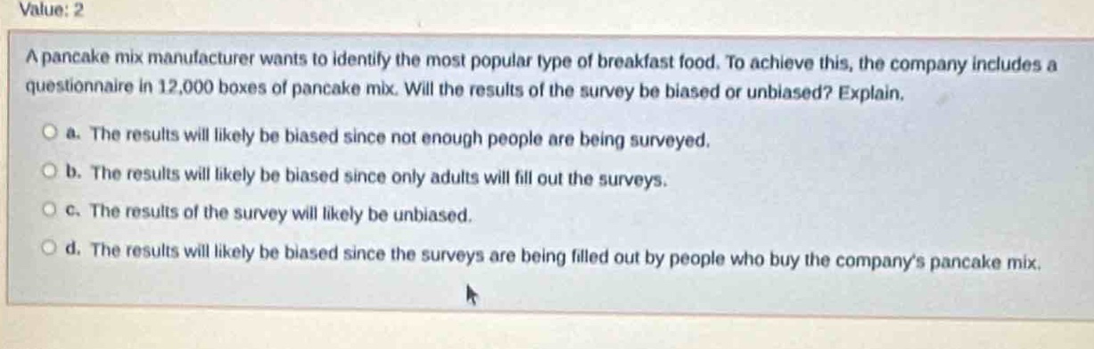 value: 2\na pancake mix manufacturer wants to identify the most popular type of breakfast food. to achieve this, the company includes a questionnaire in 12,000 boxes of pancake mix. will the results of the survey be biased or unbiased? explain.\n a. the results will likely be biased since not enough people are being surveyed.\n b. the results will likely be biased since only adults will fill out the surveys.\n c. the results of the survey will likely be unbiased.\n d. the results will likely be biased since the surveys are being filled out by people who buy the company’s pancake mix.