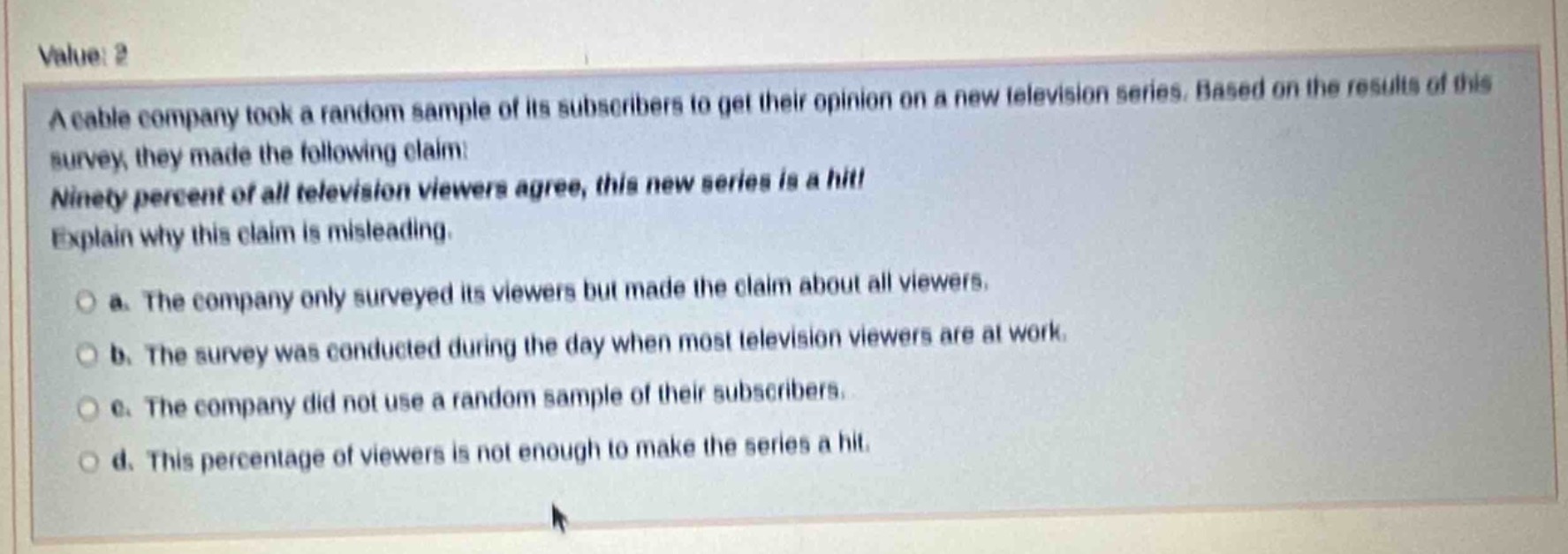 value: 2\na cable company took a random sample of its subscribers to get their opinion on a new television series. based on the results of this survey, they made the following claim:\nninety percent of all television viewers agree, this new series is a hit!\nexplain why this claim is misleading.\n\na. the company only surveyed its viewers but made the claim about all viewers.\n\nb. the survey was conducted during the day when most television viewers are at work.\n\nc. the company did not use a random sample of their subscribers.\n\nd. this percentage of viewers is not enough to make the series a hit.