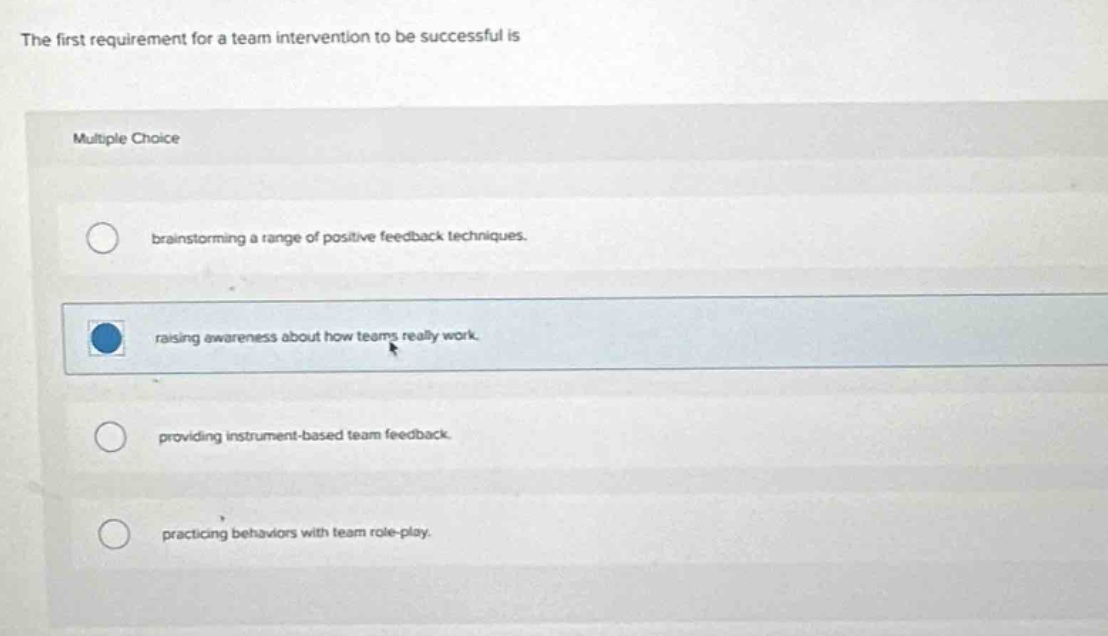 the first requirement for a team intervention to be successful is\nmultiple choice\nbrainstorming a range of positive feedback techniques.\nraising awareness about how teams really work.\nproviding instrument - based team feedback.\npracticing behaviors with team role - play.