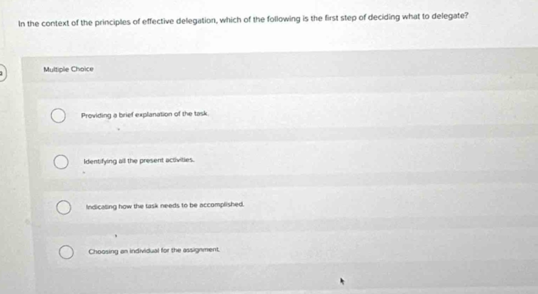 in the context of the principles of effective delegation, which of the following is the first step of deciding what to delegate? multiple choice providing a brief explanation of the task. identifying all the present activities. indicating how the task needs to be accomplished. choosing an individual for the assignment.