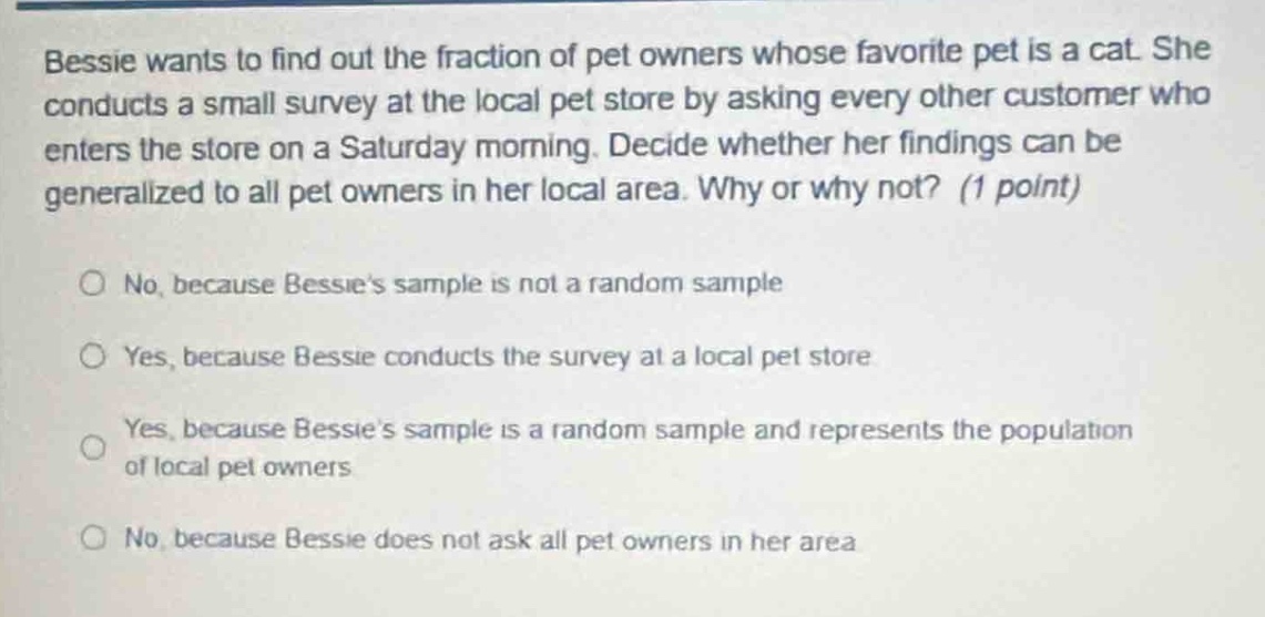 bessie wants to find out the fraction of pet owners whose favorite pet is a cat. she conducts a small survey at the local pet store by asking every other customer who enters the store on a saturday morning. decide whether her findings can be generalized to all pet owners in her local area. why or why not? (1 point)\n\nno, because bessies sample is not a random sample\n\nyes, because bessie conducts the survey at a local pet store\n\nyes, because bessies sample is a random sample and represents the population of local pet owners\n\nno, because bessie does not ask all pet owners in her area