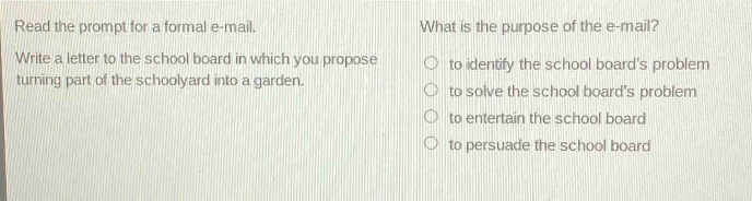 read the prompt for a formal e - mail. what is the purpose of the e - mail? write a letter to the school board in which you propose turning part of the schoolyard into a garden. to identify the school boards problem to solve the school boards problem to entertain the school board to persuade the school board
