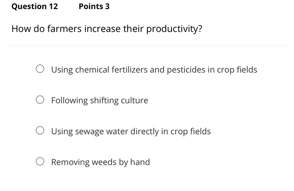 question 12 points 3\nhow do farmers increase their productivity?\n○ using chemical fertilizers and pesticides in crop fields\n○ following shifting culture\n○ using sewage water directly in crop fields\n○ removing weeds by hand